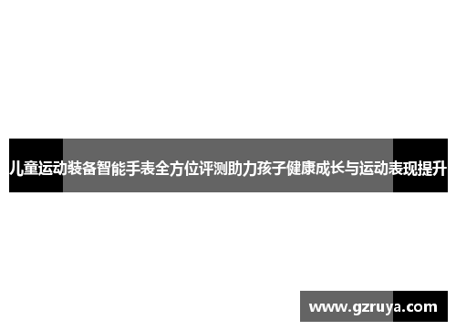 儿童运动装备智能手表全方位评测助力孩子健康成长与运动表现提升